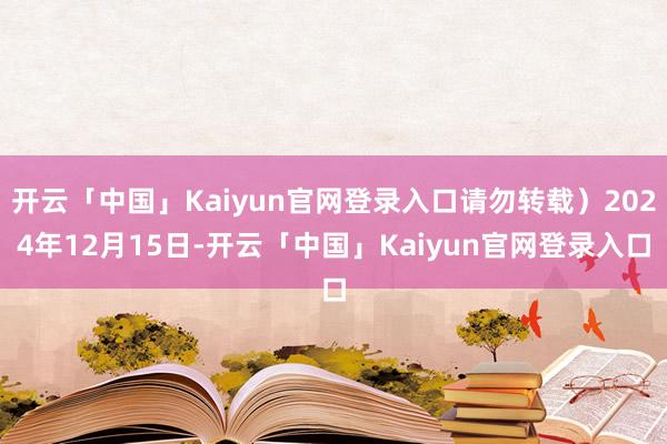 开云「中国」Kaiyun官网登录入口请勿转载）2024年12月15日-开云「中国」Kaiyun官网登录入口