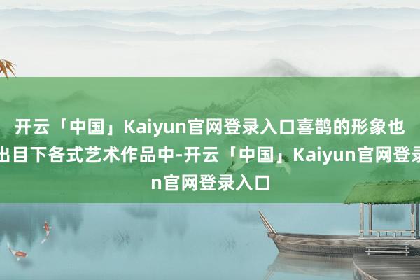 开云「中国」Kaiyun官网登录入口喜鹊的形象也频频出目下各式艺术作品中-开云「中国」Kaiyun官网登录入口