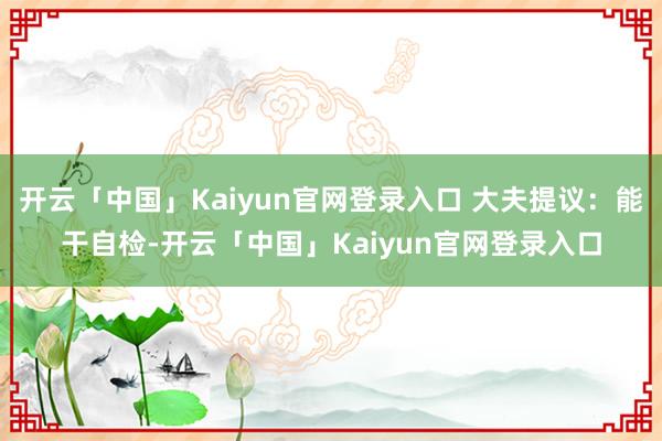 开云「中国」Kaiyun官网登录入口 大夫提议：能干自检-开云「中国」Kaiyun官网登录入口