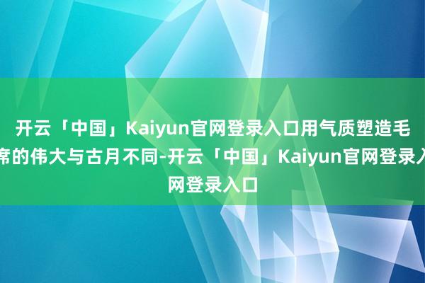 开云「中国」Kaiyun官网登录入口用气质塑造毛主席的伟大与古月不同-开云「中国」Kaiyun官网登录入口