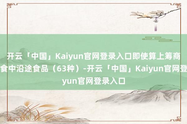 开云「中国」Kaiyun官网登录入口即使算上筹商对象饮食中沿途食品（63种）-开云「中国」Kaiyun官网登录入口