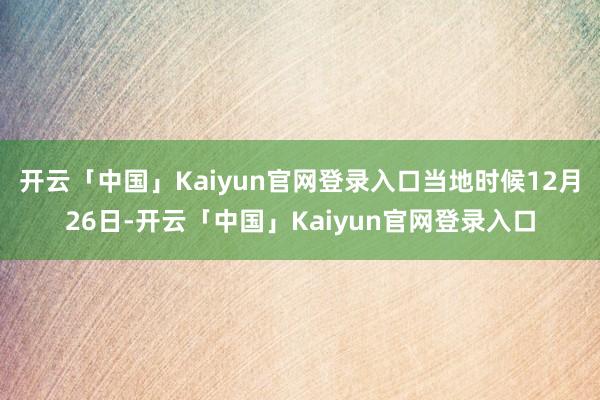 开云「中国」Kaiyun官网登录入口当地时候12月26日-开云「中国」Kaiyun官网登录入口