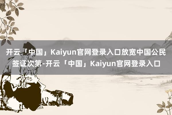 开云「中国」Kaiyun官网登录入口放宽中国公民签证次第-开云「中国」Kaiyun官网登录入口