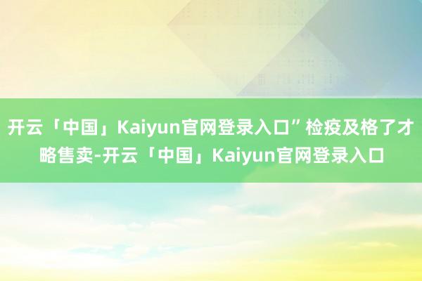 开云「中国」Kaiyun官网登录入口”检疫及格了才略售卖-开云「中国」Kaiyun官网登录入口