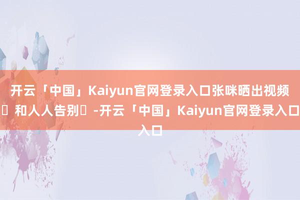 开云「中国」Kaiyun官网登录入口张咪晒出视频‬和人人告别‬-开云「中国」Kaiyun官网登录入口