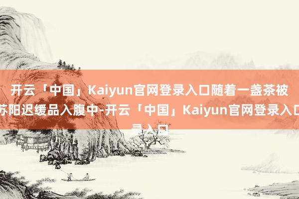 开云「中国」Kaiyun官网登录入口随着一盏茶被苏阳迟缓品入腹中-开云「中国」Kaiyun官网登录入口