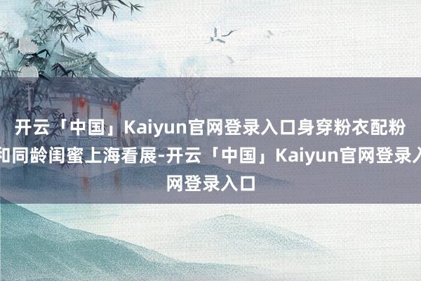开云「中国」Kaiyun官网登录入口身穿粉衣配粉鞋和同龄闺蜜上海看展-开云「中国」Kaiyun官网登录入口