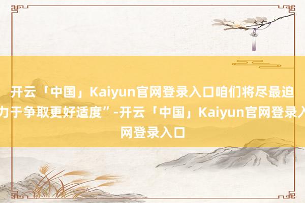 开云「中国」Kaiyun官网登录入口咱们将尽最迫害力于争取更好适度”-开云「中国」Kaiyun官网登录入口