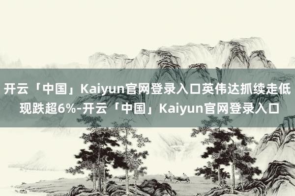 开云「中国」Kaiyun官网登录入口英伟达抓续走低 现跌超6%-开云「中国」Kaiyun官网登录入口