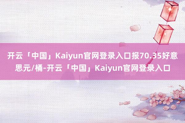 开云「中国」Kaiyun官网登录入口报70.35好意思元/桶-开云「中国」Kaiyun官网登录入口