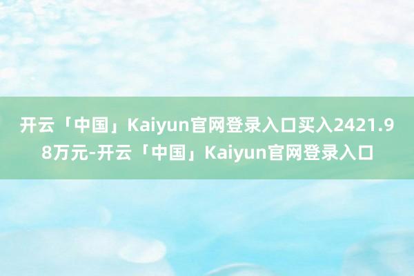 开云「中国」Kaiyun官网登录入口买入2421.98万元-开云「中国」Kaiyun官网登录入口