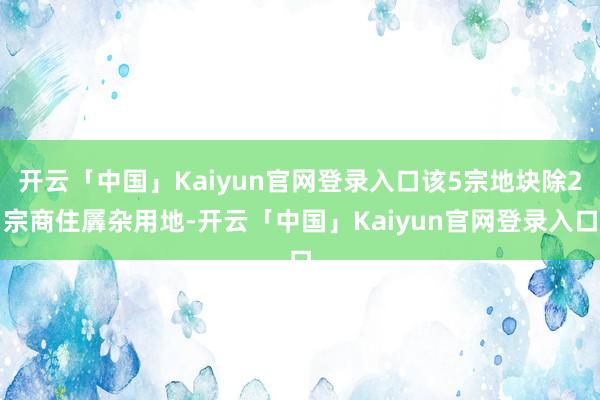 开云「中国」Kaiyun官网登录入口该5宗地块除2宗商住羼杂用地-开云「中国」Kaiyun官网登录入口