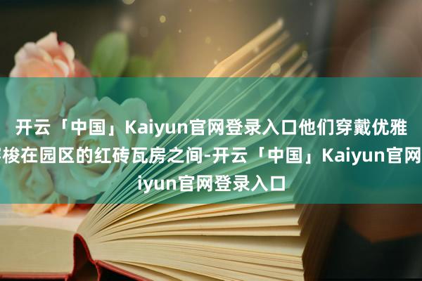 开云「中国」Kaiyun官网登录入口他们穿戴优雅的汉服穿梭在园区的红砖瓦房之间-开云「中国」Kaiyun官网登录入口