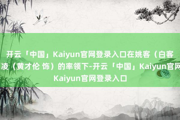 开云「中国」Kaiyun官网登录入口在姚客（白客 饰）与贾凌（黄才伦 饰）的率领下-开云「中国」Kaiyun官网登录入口