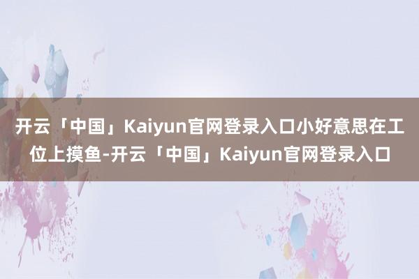 开云「中国」Kaiyun官网登录入口小好意思在工位上摸鱼-开云「中国」Kaiyun官网登录入口