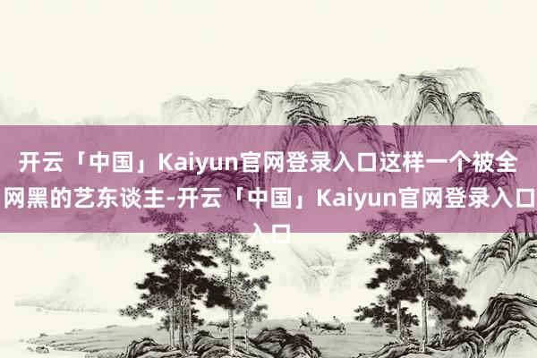 开云「中国」Kaiyun官网登录入口这样一个被全网黑的艺东谈主-开云「中国」Kaiyun官网登录入口