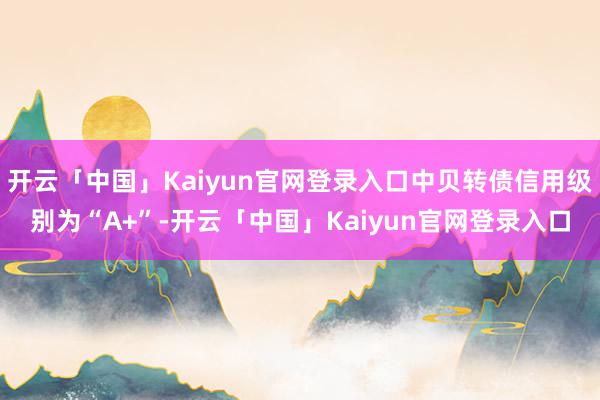 开云「中国」Kaiyun官网登录入口中贝转债信用级别为“A+”-开云「中国」Kaiyun官网登录入口