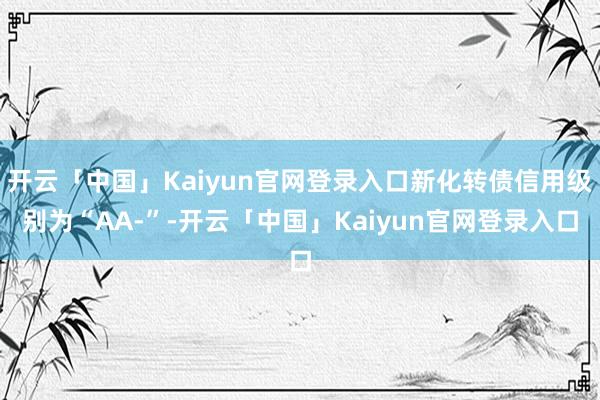 开云「中国」Kaiyun官网登录入口新化转债信用级别为“AA-”-开云「中国」Kaiyun官网登录入口
