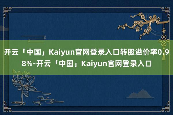 开云「中国」Kaiyun官网登录入口转股溢价率0.98%-开云「中国」Kaiyun官网登录入口