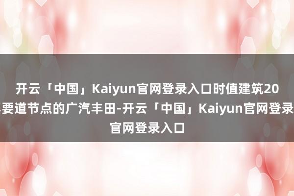 开云「中国」Kaiyun官网登录入口时值建筑20周年要道节点的广汽丰田-开云「中国」Kaiyun官网登录入口