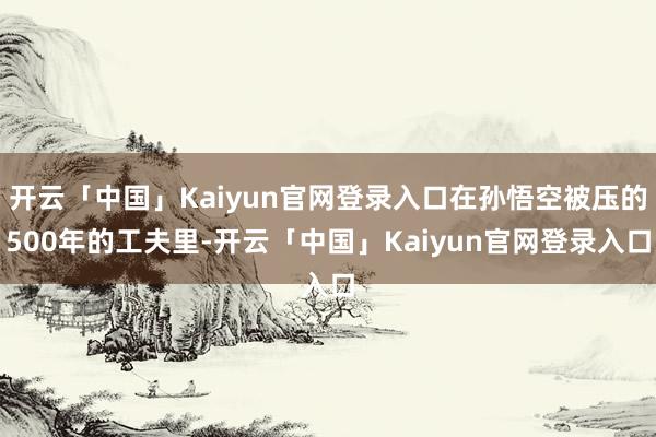 开云「中国」Kaiyun官网登录入口在孙悟空被压的500年的工夫里-开云「中国」Kaiyun官网登录入口