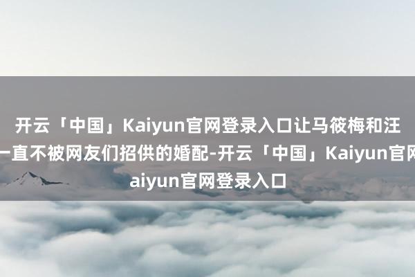 开云「中国」Kaiyun官网登录入口让马筱梅和汪小菲这段一直不被网友们招供的婚配-开云「中国」Kaiyun官网登录入口