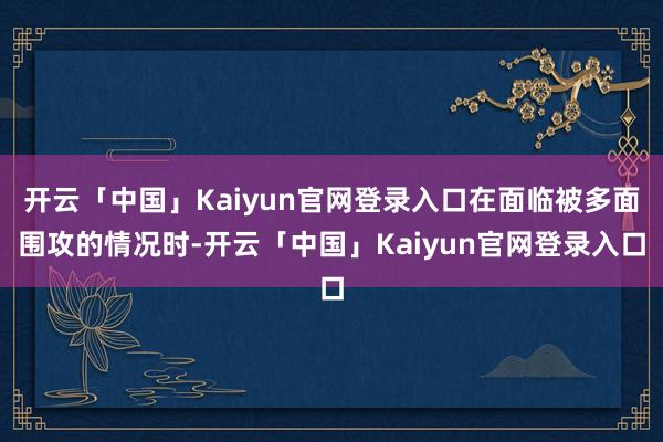 开云「中国」Kaiyun官网登录入口在面临被多面围攻的情况时-开云「中国」Kaiyun官网登录入口