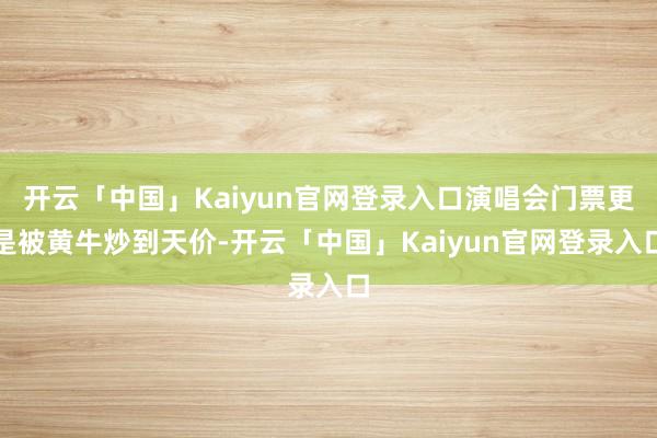 开云「中国」Kaiyun官网登录入口演唱会门票更是被黄牛炒到天价-开云「中国」Kaiyun官网登录入口