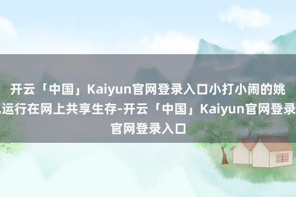 开云「中国」Kaiyun官网登录入口小打小闹的姚笛也运行在网上共享生存-开云「中国」Kaiyun官网登录入口