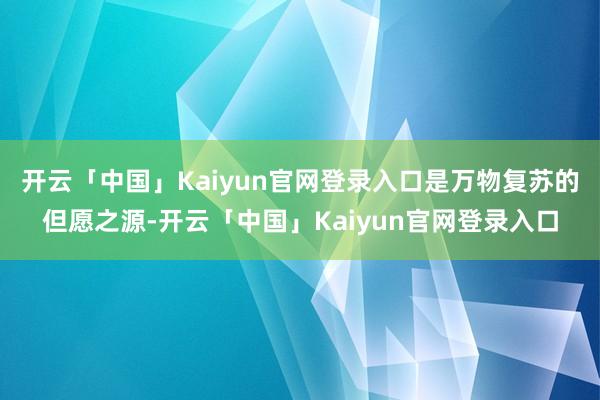 开云「中国」Kaiyun官网登录入口是万物复苏的但愿之源-开云「中国」Kaiyun官网登录入口