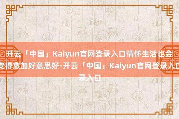 开云「中国」Kaiyun官网登录入口情怀生活也会变得愈加好意思好-开云「中国」Kaiyun官网登录入口