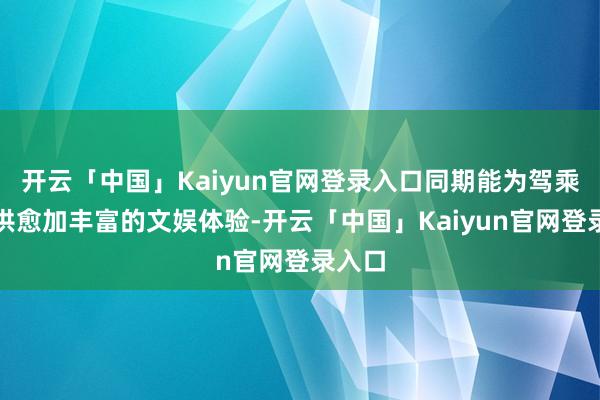 开云「中国」Kaiyun官网登录入口同期能为驾乘者提供愈加丰富的文娱体验-开云「中国」Kaiyun官网登录入口