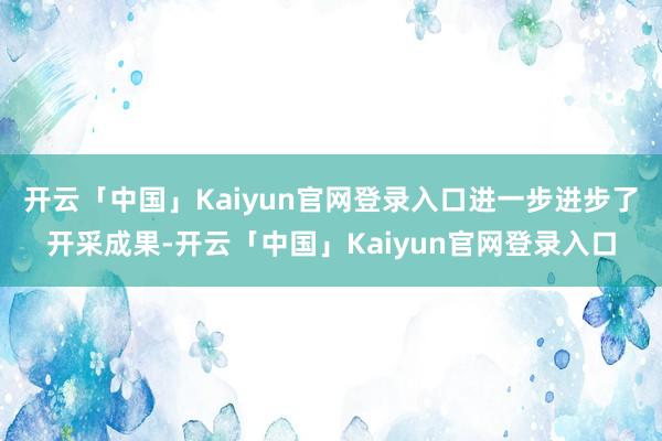 开云「中国」Kaiyun官网登录入口进一步进步了开采成果-开云「中国」Kaiyun官网登录入口