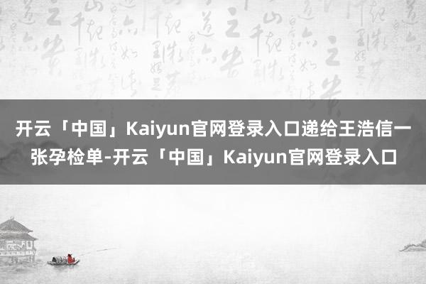 开云「中国」Kaiyun官网登录入口递给王浩信一张孕检单-开云「中国」Kaiyun官网登录入口