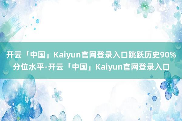 开云「中国」Kaiyun官网登录入口跳跃历史90%分位水平-开云「中国」Kaiyun官网登录入口