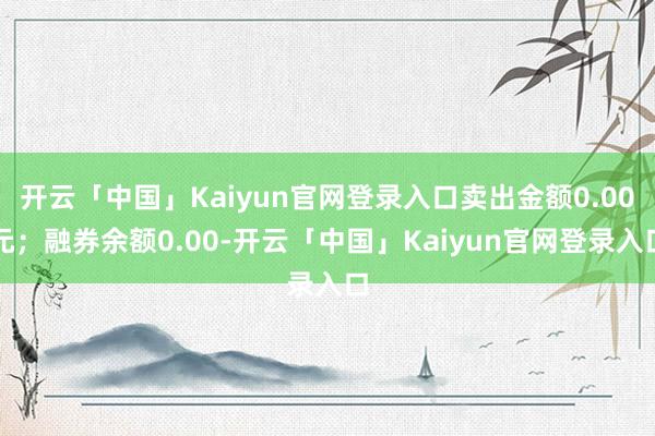 开云「中国」Kaiyun官网登录入口卖出金额0.00元；融券余额0.00-开云「中国」Kaiyun官网登录入口