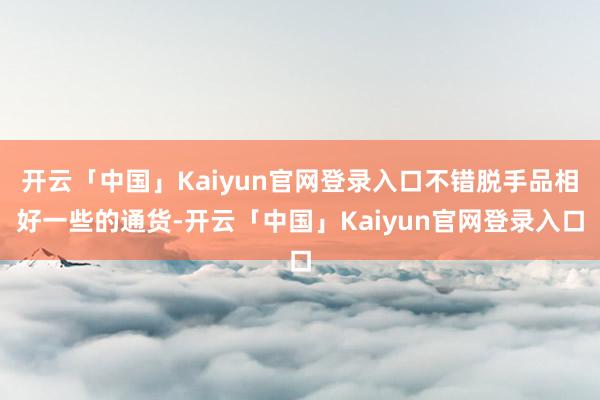 开云「中国」Kaiyun官网登录入口不错脱手品相好一些的通货-开云「中国」Kaiyun官网登录入口