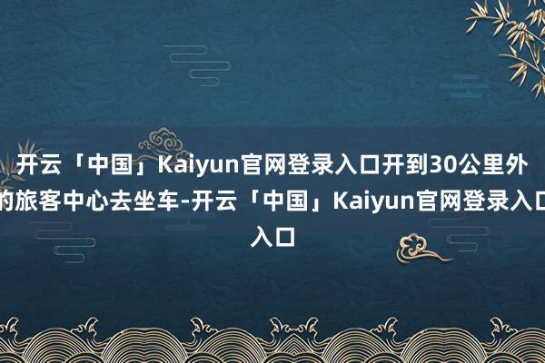 开云「中国」Kaiyun官网登录入口开到30公里外的旅客中心去坐车-开云「中国」Kaiyun官网登录入口