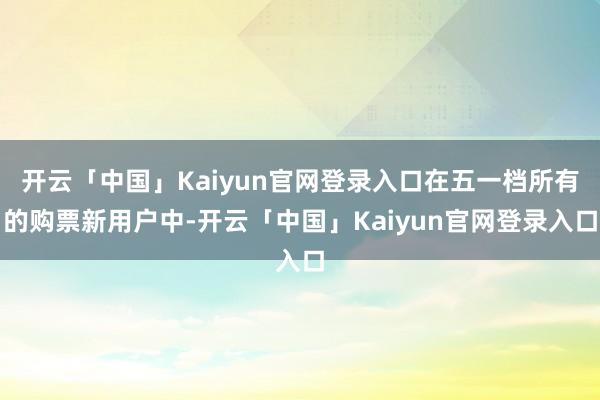 开云「中国」Kaiyun官网登录入口在五一档所有的购票新用户中-开云「中国」Kaiyun官网登录入口