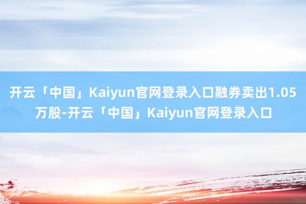 开云「中国」Kaiyun官网登录入口融券卖出1.05万股-开云「中国」Kaiyun官网登录入口