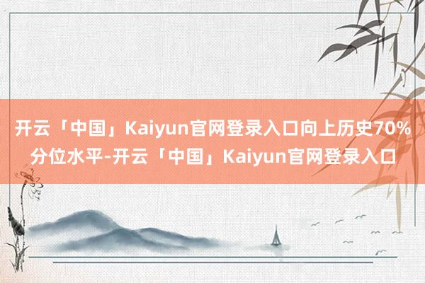 开云「中国」Kaiyun官网登录入口向上历史70%分位水平-开云「中国」Kaiyun官网登录入口
