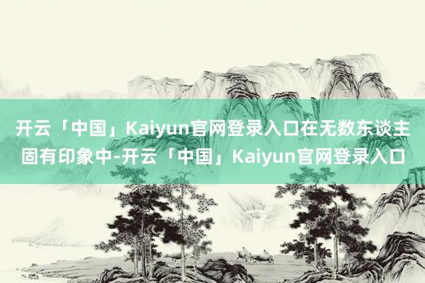 开云「中国」Kaiyun官网登录入口在无数东谈主固有印象中-开云「中国」Kaiyun官网登录入口