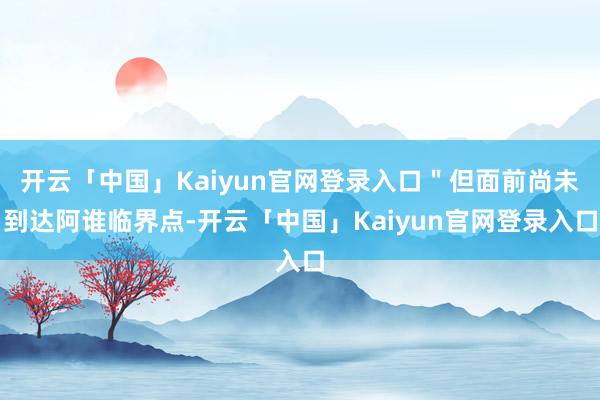 开云「中国」Kaiyun官网登录入口＂但面前尚未到达阿谁临界点-开云「中国」Kaiyun官网登录入口