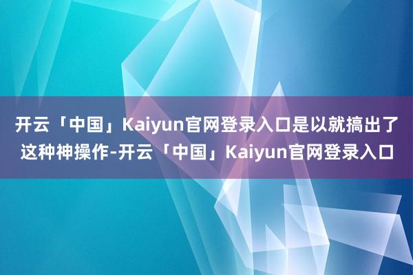 开云「中国」Kaiyun官网登录入口是以就搞出了这种神操作-开云「中国」Kaiyun官网登录入口