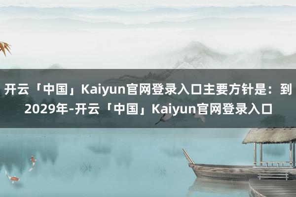开云「中国」Kaiyun官网登录入口主要方针是：到2029年-开云「中国」Kaiyun官网登录入口