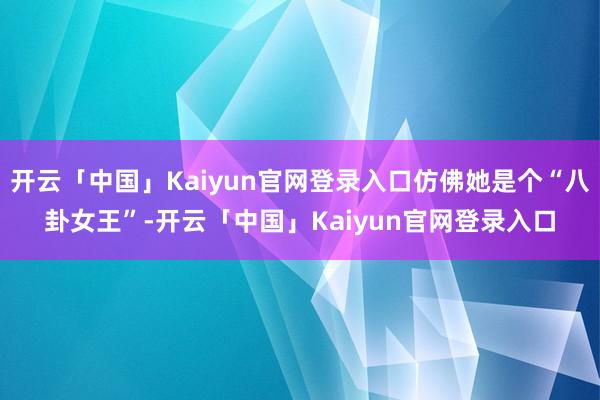 开云「中国」Kaiyun官网登录入口仿佛她是个“八卦女王”-开云「中国」Kaiyun官网登录入口