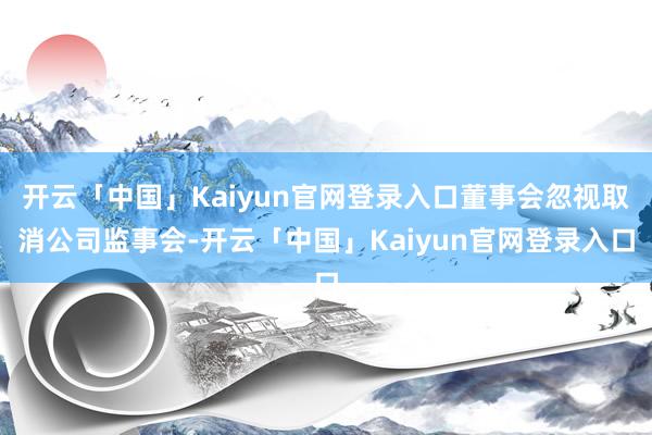 开云「中国」Kaiyun官网登录入口董事会忽视取消公司监事会-开云「中国」Kaiyun官网登录入口