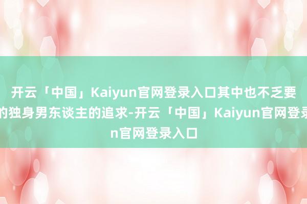 开云「中国」Kaiyun官网登录入口其中也不乏要求好的独身男东谈主的追求-开云「中国」Kaiyun官网登录入口
