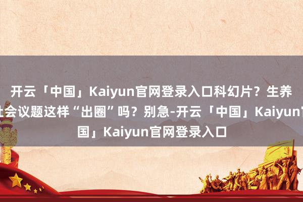 开云「中国」Kaiyun官网登录入口科幻片？生养？试验中的社会议题这样“出圈”吗？别急-开云「中国」Kaiyun官网登录入口