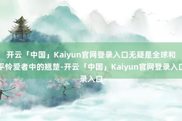 开云「中国」Kaiyun官网登录入口无疑是全球和平怜爱者中的翘楚-开云「中国」Kaiyun官网登录入口
